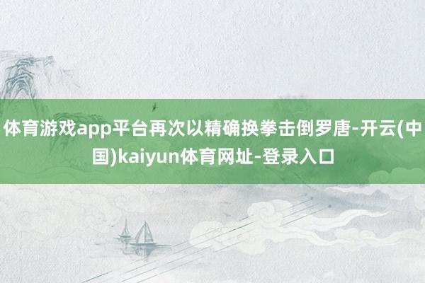 体育游戏app平台再次以精确换拳击倒罗唐-开云(中国)kaiyun体育网址-登录入口
