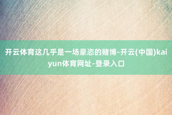 开云体育这几乎是一场豪恣的赌博-开云(中国)kaiyun体育网址-登录入口
