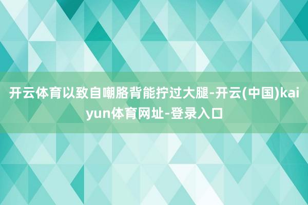 开云体育以致自嘲胳背能拧过大腿-开云(中国)kaiyun体育网址-登录入口