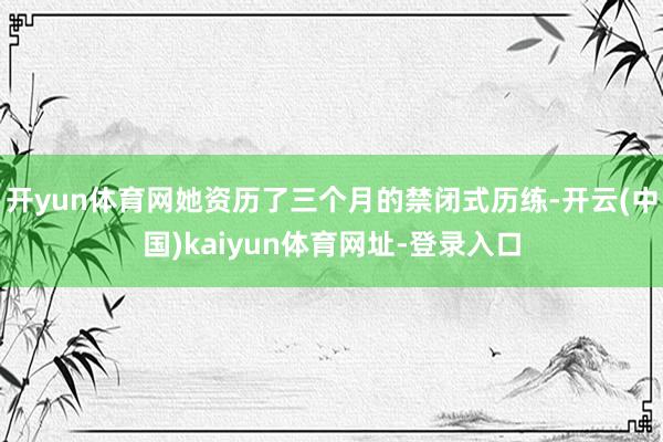开yun体育网她资历了三个月的禁闭式历练-开云(中国)kaiyun体育网址-登录入口