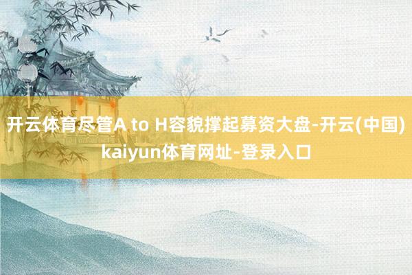 开云体育尽管A to H容貌撑起募资大盘-开云(中国)kaiyun体育网址-登录入口