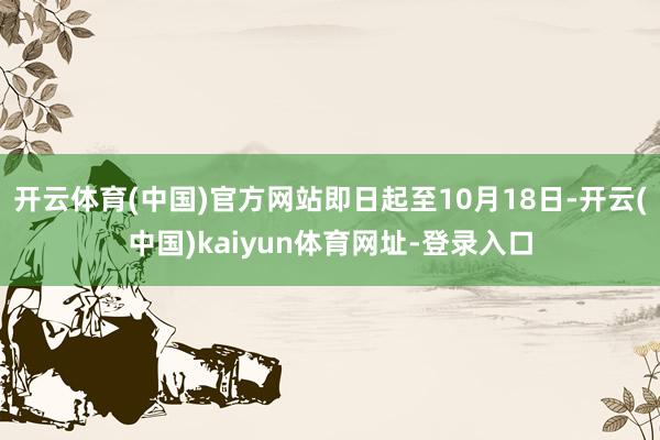 开云体育(中国)官方网站即日起至10月18日-开云(中国)kaiyun体育网址-登录入口