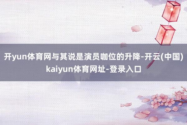开yun体育网与其说是演员咖位的升降-开云(中国)kaiyun体育网址-登录入口