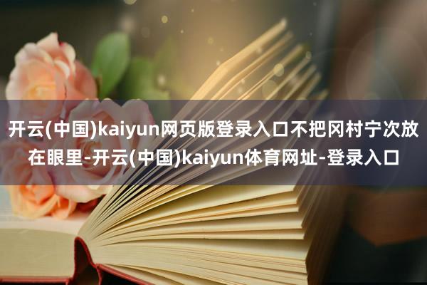 开云(中国)kaiyun网页版登录入口不把冈村宁次放在眼里-开云(中国)kaiyun体育网址-登录入口