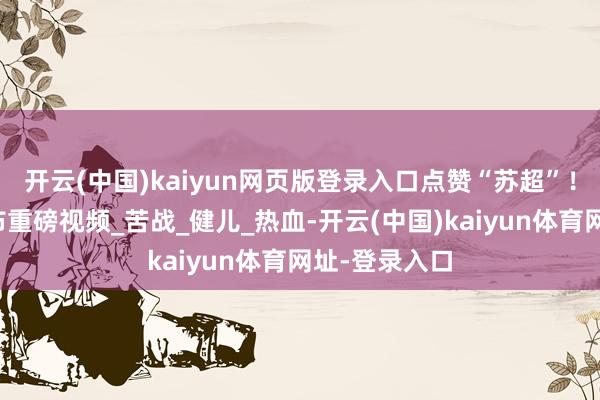 开云(中国)kaiyun网页版登录入口点赞“苏超”！东部战区发布重磅视频_苦战_健儿_热血-开云(中国)kaiyun体育网址-登录入口