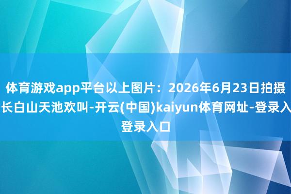 体育游戏app平台以上图片：2026年6月23日拍摄的长白山天池欢叫-开云(中国)kaiyun体育网址-登录入口