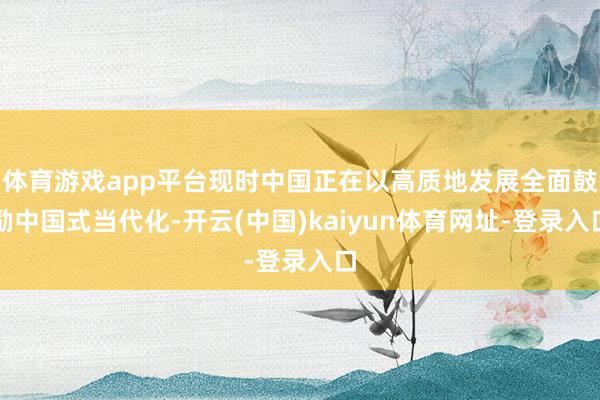 体育游戏app平台现时中国正在以高质地发展全面鼓励中国式当代化-开云(中国)kaiyun体育网址-登录入口