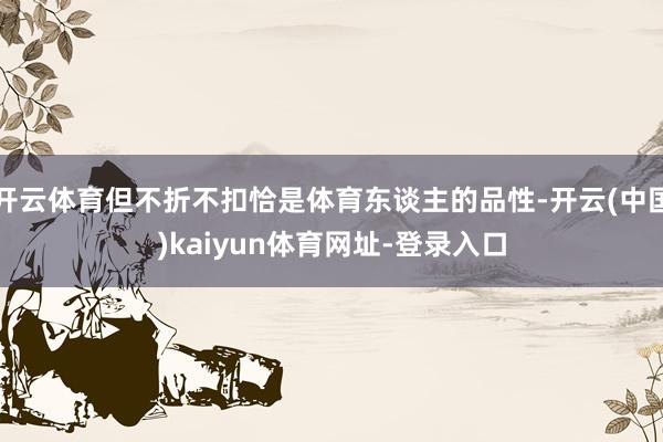 开云体育但不折不扣恰是体育东谈主的品性-开云(中国)kaiyun体育网址-登录入口