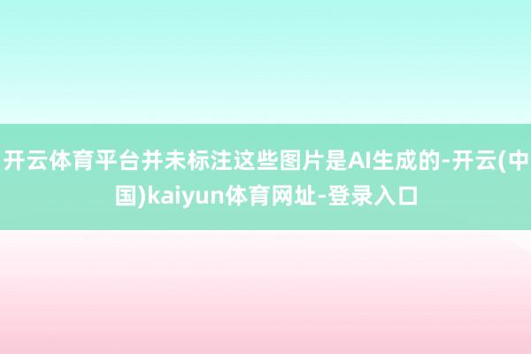 开云体育平台并未标注这些图片是AI生成的-开云(中国)kaiyun体育网址-登录入口