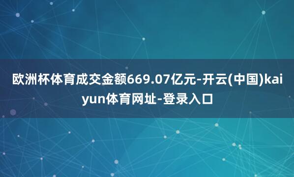 欧洲杯体育成交金额669.07亿元-开云(中国)kaiyun体育网址-登录入口