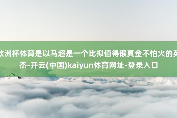 欧洲杯体育是以马超是一个比拟值得锻真金不怕火的英杰-开云(中国)kaiyun体育网址-登录入口