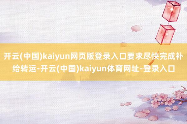 开云(中国)kaiyun网页版登录入口要求尽快完成补给转运-开云(中国)kaiyun体育网址-登录入口