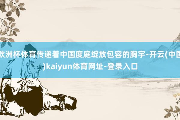 欧洲杯体育传递着中国度庭绽放包容的胸宇-开云(中国)kaiyun体育网址-登录入口