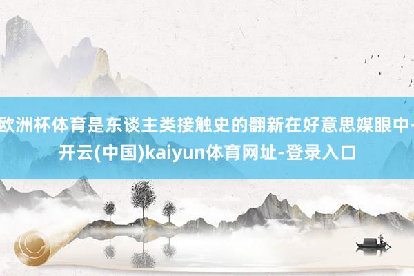 欧洲杯体育是东谈主类接触史的翻新在好意思媒眼中-开云(中国)kaiyun体育网址-登录入口