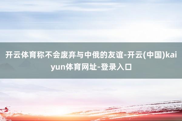 开云体育称不会废弃与中俄的友谊-开云(中国)kaiyun体育网址-登录入口