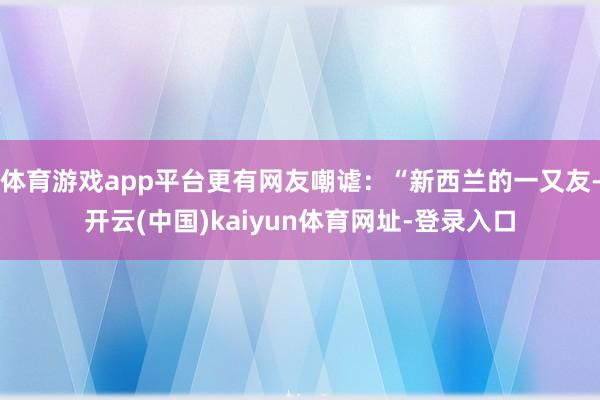 体育游戏app平台更有网友嘲谑:“新西兰的一又友-开云(中国)kaiyun体育网址-登录入口