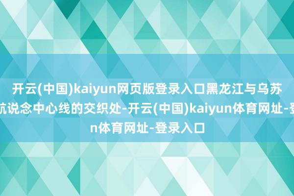 开云(中国)kaiyun网页版登录入口黑龙江与乌苏里江主航说念中心线的交织处-开云(中国)kaiyun体育网址-登录入口