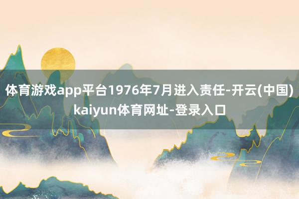 体育游戏app平台1976年7月进入责任-开云(中国)kaiyun体育网址-登录入口
