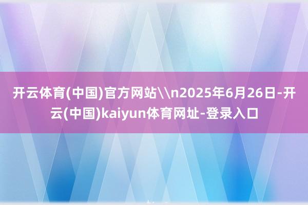 开云体育(中国)官方网站\n2025年6月26日-开云(中国)kaiyun体育网址-登录入口