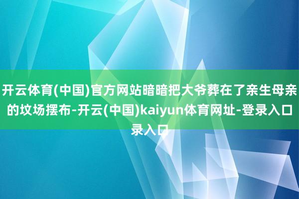 开云体育(中国)官方网站暗暗把大爷葬在了亲生母亲的坟场摆布-开云(中国)kaiyun体育网址-登录入口