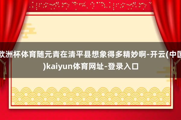 欧洲杯体育随元青在清平县想象得多精妙啊-开云(中国)kaiyun体育网址-登录入口