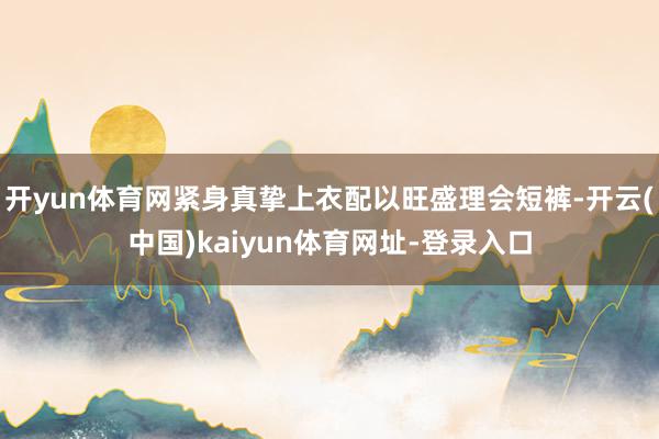 开yun体育网紧身真挚上衣配以旺盛理会短裤-开云(中国)kaiyun体育网址-登录入口