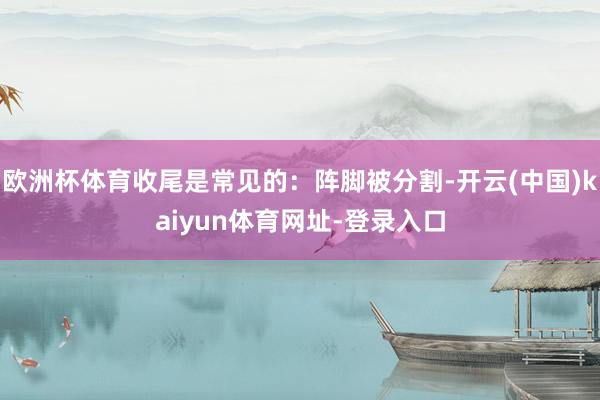 欧洲杯体育收尾是常见的：阵脚被分割-开云(中国)kaiyun体育网址-登录入口