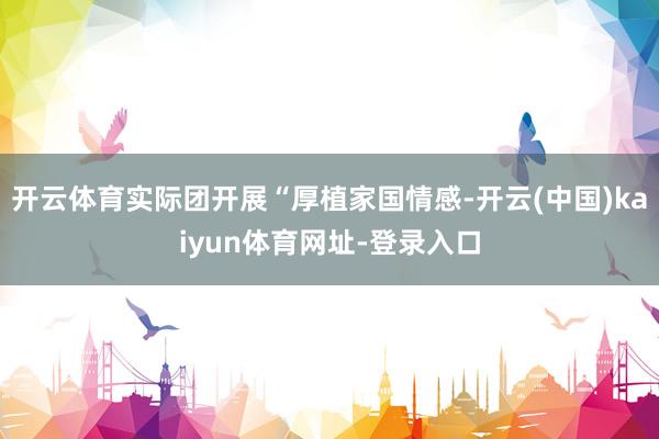 开云体育实际团开展“厚植家国情感-开云(中国)kaiyun体育网址-登录入口