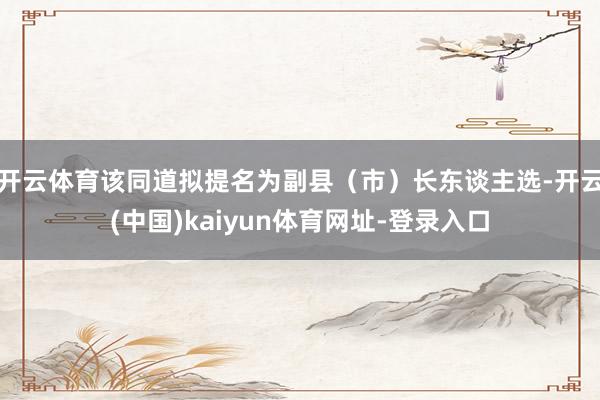 开云体育该同道拟提名为副县（市）长东谈主选-开云(中国)kaiyun体育网址-登录入口