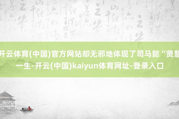 开云体育(中国)官方网站却无邪地体现了司马懿“贤慧一生-开云(中国)kaiyun体育网址-登录入口