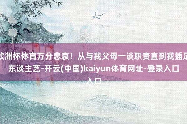 欧洲杯体育万分悲哀！从与我父母一谈职责直到我插足东谈主艺-开云(中国)kaiyun体育网址-登录入口