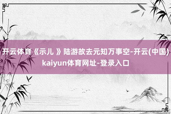 开云体育《示儿 》陆游故去元知万事空-开云(中国)kaiyun体育网址-登录入口