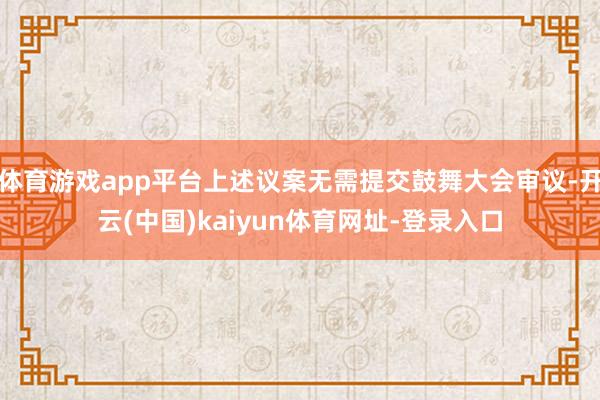 体育游戏app平台上述议案无需提交鼓舞大会审议-开云(中国)kaiyun体育网址-登录入口
