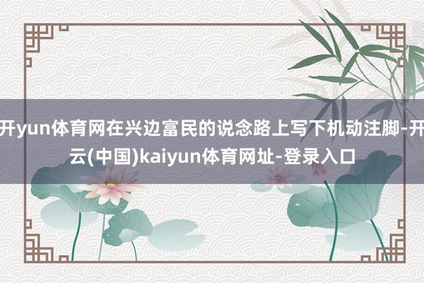 开yun体育网在兴边富民的说念路上写下机动注脚-开云(中国)kaiyun体育网址-登录入口