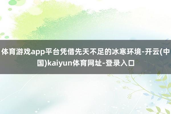 体育游戏app平台凭借先天不足的冰寒环境-开云(中国)kaiyun体育网址-登录入口