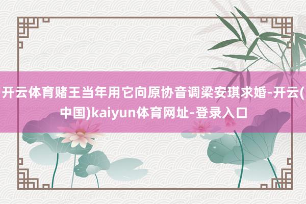 开云体育赌王当年用它向原协音调梁安琪求婚-开云(中国)kaiyun体育网址-登录入口