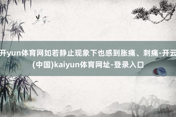 开yun体育网如若静止现象下也感到胀痛、刺痛-开云(中国)kaiyun体育网址-登录入口