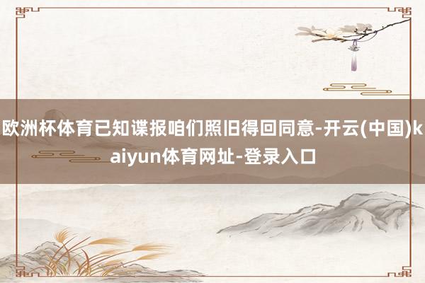 欧洲杯体育已知谍报咱们照旧得回同意-开云(中国)kaiyun体育网址-登录入口