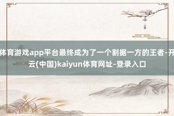 体育游戏app平台最终成为了一个割据一方的王者-开云(中国)kaiyun体育网址-登录入口