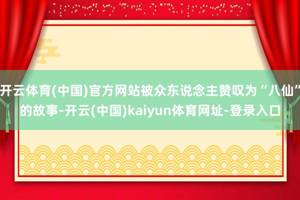 开云体育(中国)官方网站被众东说念主赞叹为“八仙”的故事-开云(中国)kaiyun体育网址-登录入口