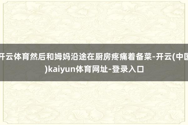 开云体育然后和姆妈沿途在厨房疼痛着备菜-开云(中国)kaiyun体育网址-登录入口