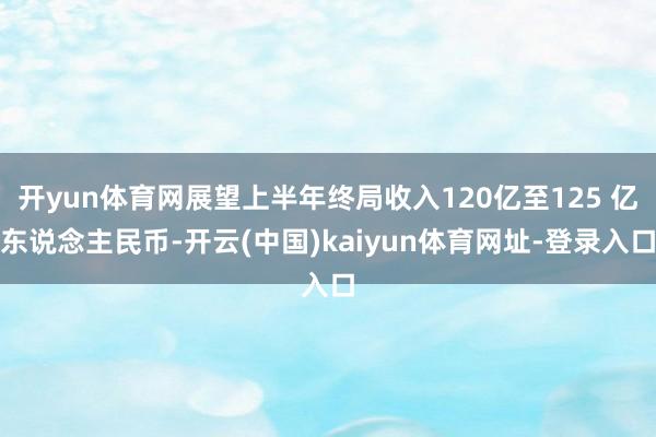 开yun体育网展望上半年终局收入120亿至125 亿东说念主民币-开云(中国)kaiyun体育网址-登录入口