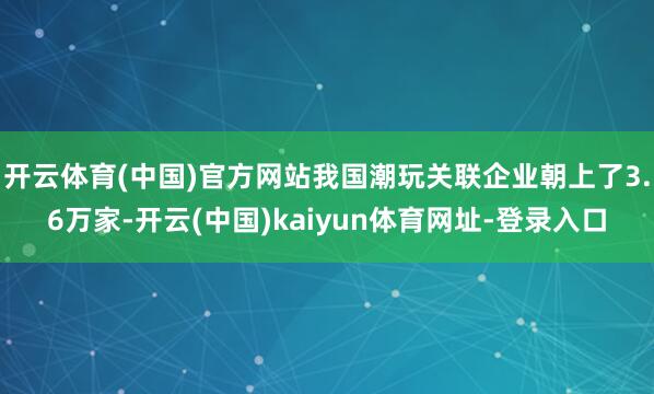 开云体育(中国)官方网站我国潮玩关联企业朝上了3.6万家-开云(中国)kaiyun体育网址-登录入口