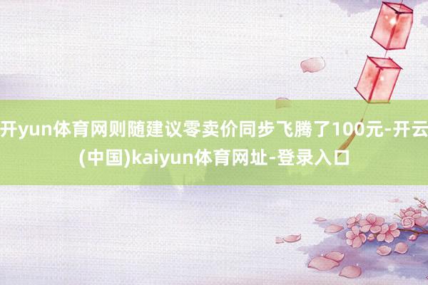 开yun体育网则随建议零卖价同步飞腾了100元-开云(中国)kaiyun体育网址-登录入口