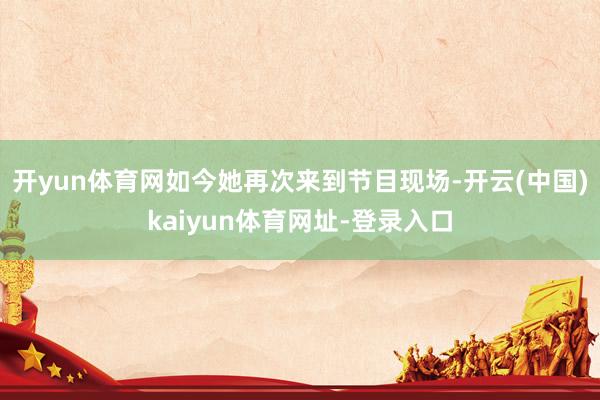 开yun体育网如今她再次来到节目现场-开云(中国)kaiyun体育网址-登录入口