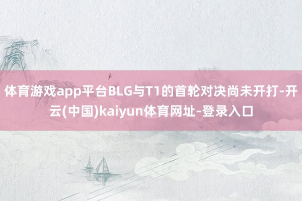 体育游戏app平台BLG与T1的首轮对决尚未开打-开云(中国)kaiyun体育网址-登录入口