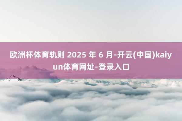 欧洲杯体育轨则 2025 年 6 月-开云(中国)kaiyun体育网址-登录入口
