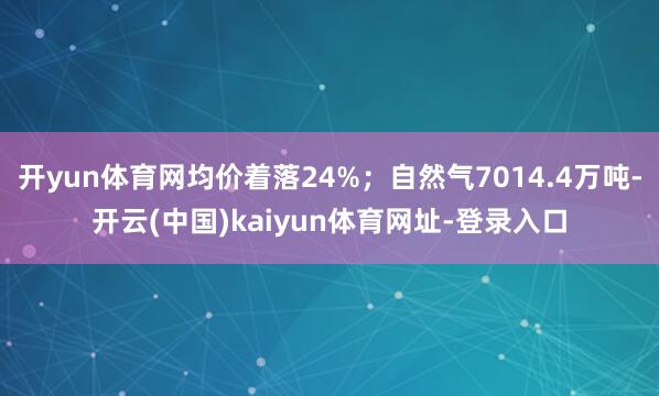 开yun体育网均价着落24%；自然气7014.4万吨-开云(中国)kaiyun体育网址-登录入口