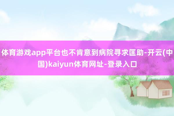 体育游戏app平台也不肯意到病院寻求匡助-开云(中国)kaiyun体育网址-登录入口