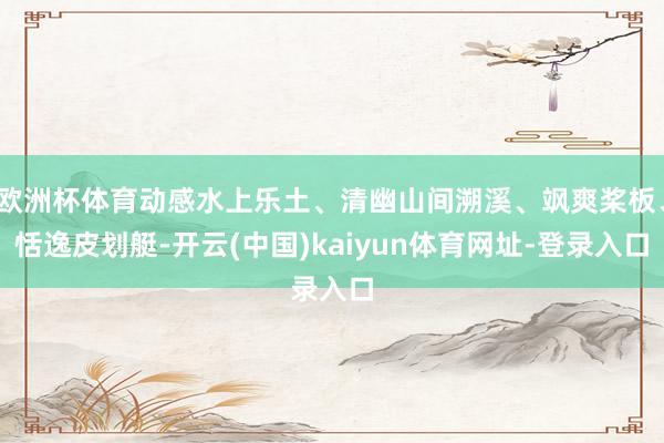 欧洲杯体育动感水上乐土、清幽山间溯溪、飒爽桨板、恬逸皮划艇-开云(中国)kaiyun体育网址-登录入口